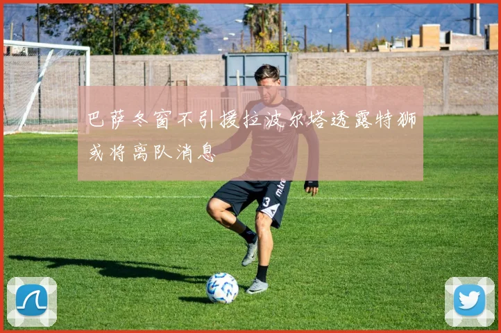 巴萨冬窗不引援拉波尔塔透露特狮或将离队消息