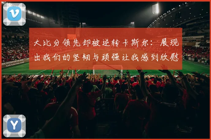 大比分领先却被逆转卡斯尔：展现出我们的坚韧与顽强让我感到欣慰
