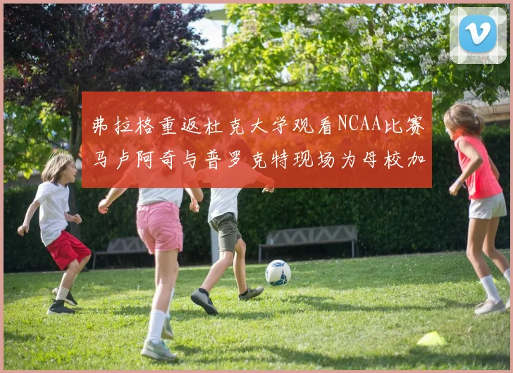 弗拉格重返杜克大学观看NCAA比赛马卢阿奇与普罗克特现场为母校加油助威