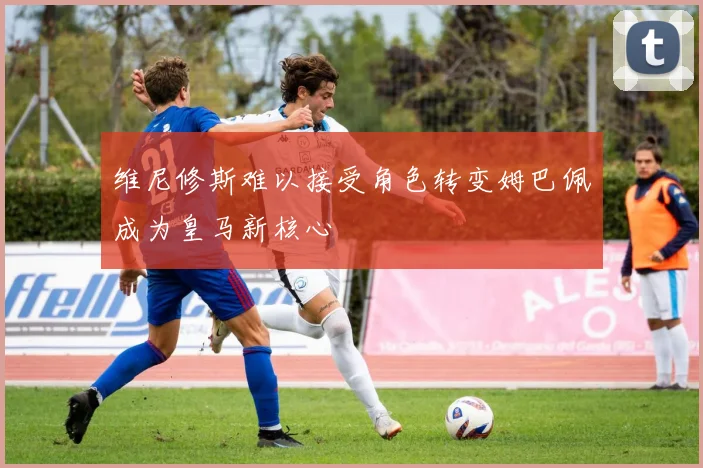 维尼修斯难以接受角色转变姆巴佩成为皇马新核心