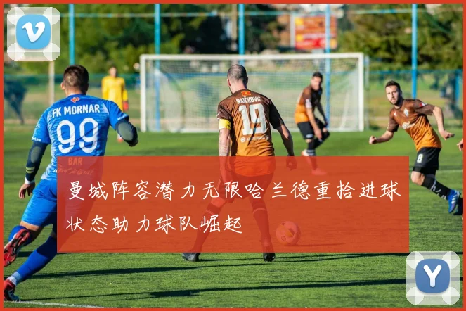 曼城阵容潜力无限哈兰德重拾进球状态助力球队崛起