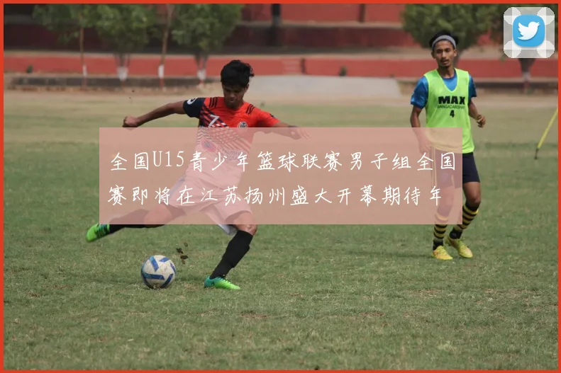 全国U15青少年篮球联赛男子组全国赛即将在江苏扬州盛大开幕期待年轻球员的精彩表现
