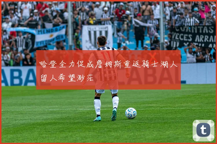 哈登全力促成詹姆斯重返骑士湖人留人希望渺茫