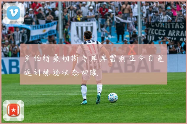 罗伯特桑切斯与库库雷利亚今日重返训练场状态回暖
