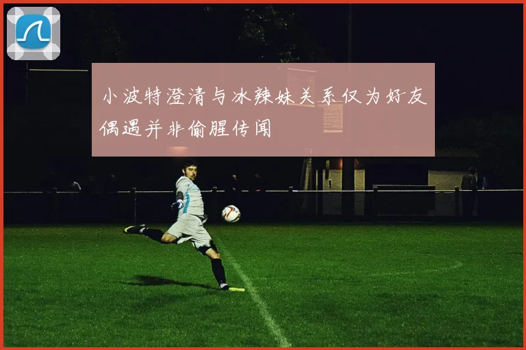 小波特澄清与冰辣妹关系仅为好友偶遇并非偷腥传闻