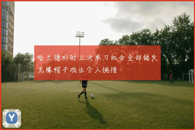 哈兰德补时三次单刀机会全部错失无缘帽子戏法令人惋惜