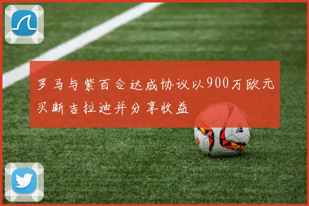 罗马与紫百合达成协议以900万欧元买断吉拉迪并分享收益