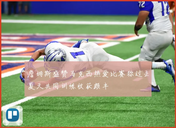 詹姆斯盛赞马克西热爱比赛称过去夏天共同训练收获颇丰