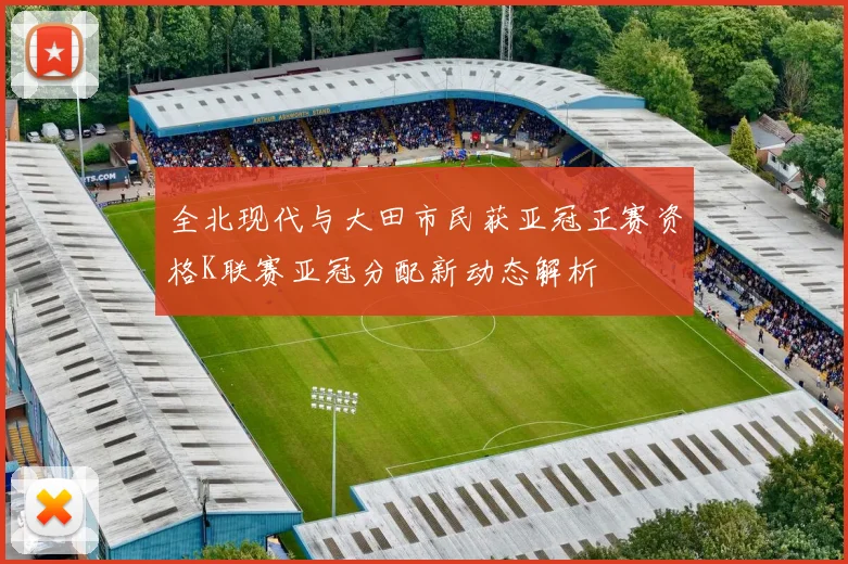 全北现代与大田市民获亚冠正赛资格K联赛亚冠分配新动态解析