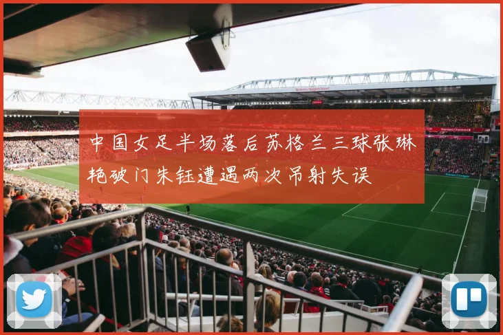 中国女足半场落后苏格兰三球张琳艳破门朱钰遭遇两次吊射失误