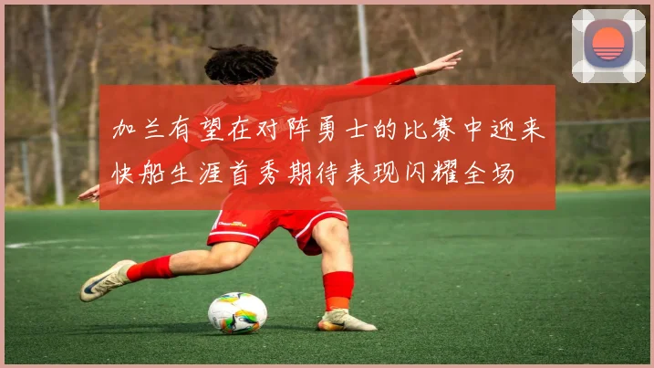 加兰有望在对阵勇士的比赛中迎来快船生涯首秀期待表现闪耀全场
