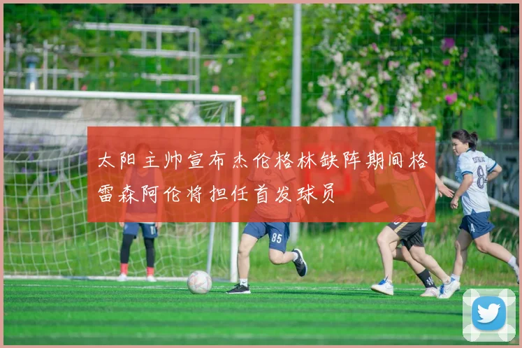 太阳主帅宣布杰伦格林缺阵期间格雷森阿伦将担任首发球员