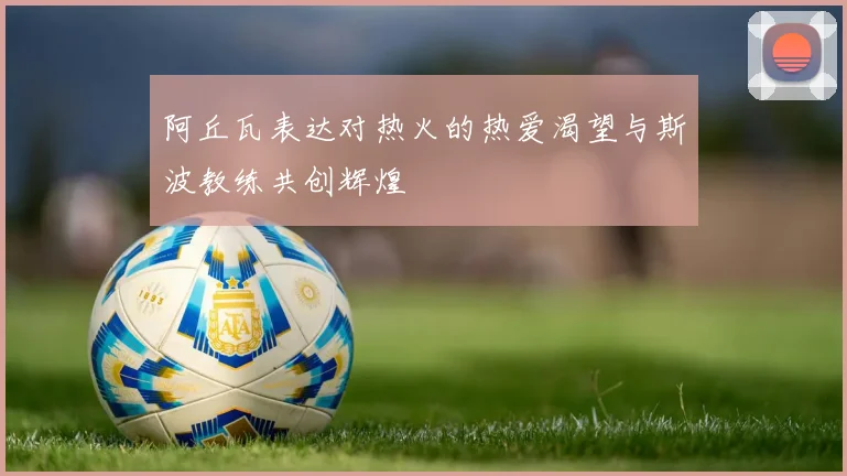 阿丘瓦表达对热火的热爱渴望与斯波教练共创辉煌