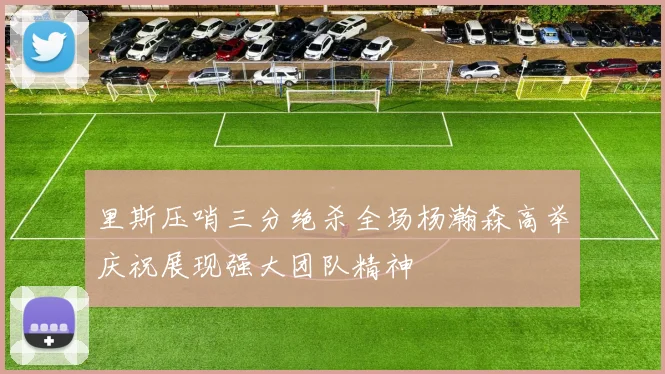 里斯压哨三分绝杀全场杨瀚森高举庆祝展现强大团队精神