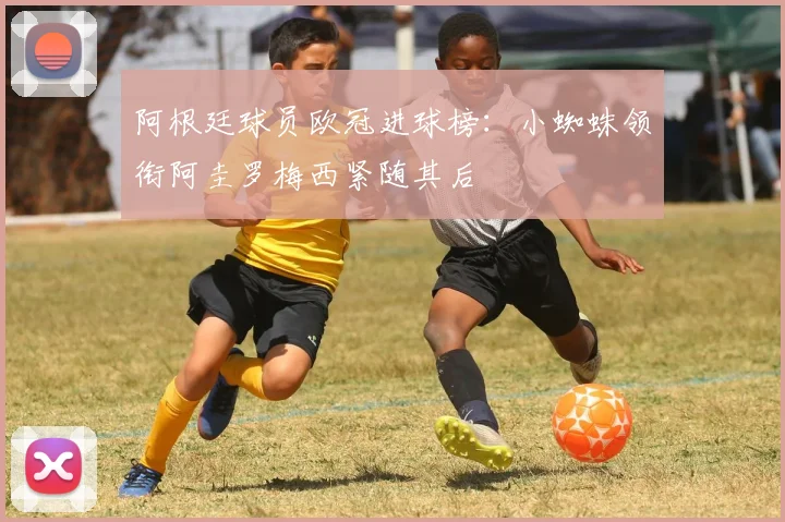 阿根廷球员欧冠进球榜：小蜘蛛领衔阿圭罗梅西紧随其后