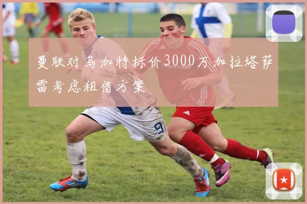曼联对乌加特标价3000万加拉塔萨雷考虑租借方案