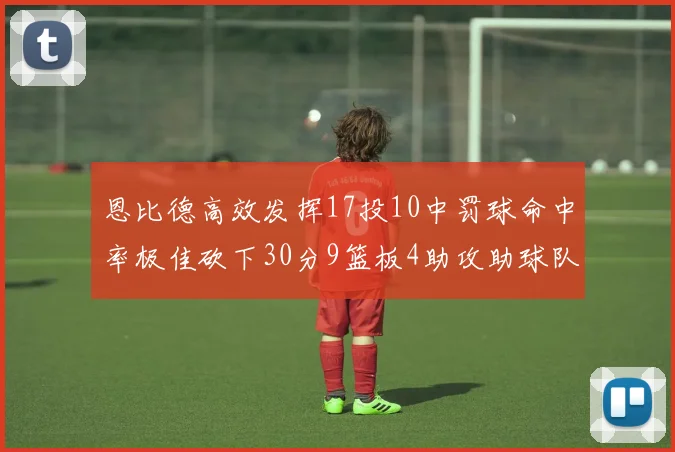 恩比德高效发挥17投10中罚球命中率极佳砍下30分9篮板4助攻助球队获胜