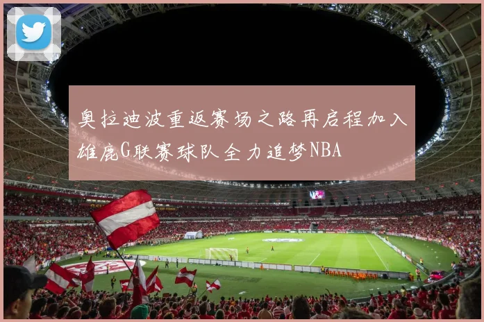 奥拉迪波重返赛场之路再启程加入雄鹿G联赛球队全力追梦NBA