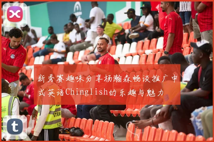 新秀赛趣味分享杨瀚森畅谈推广中式英语Chinglish的乐趣与魅力