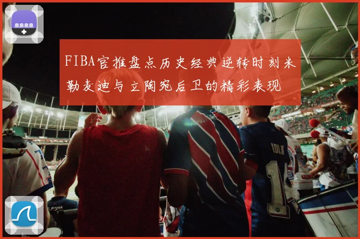 FIBA官推盘点历史经典逆转时刻米勒麦迪与立陶宛后卫的精彩表现