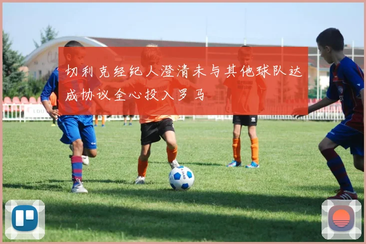 切利克经纪人澄清未与其他球队达成协议全心投入罗马