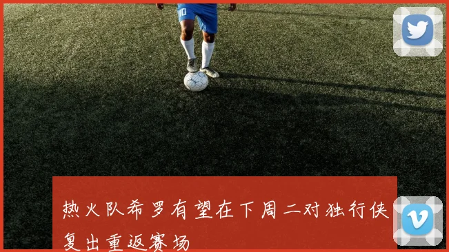 热火队希罗有望在下周二对独行侠复出重返赛场