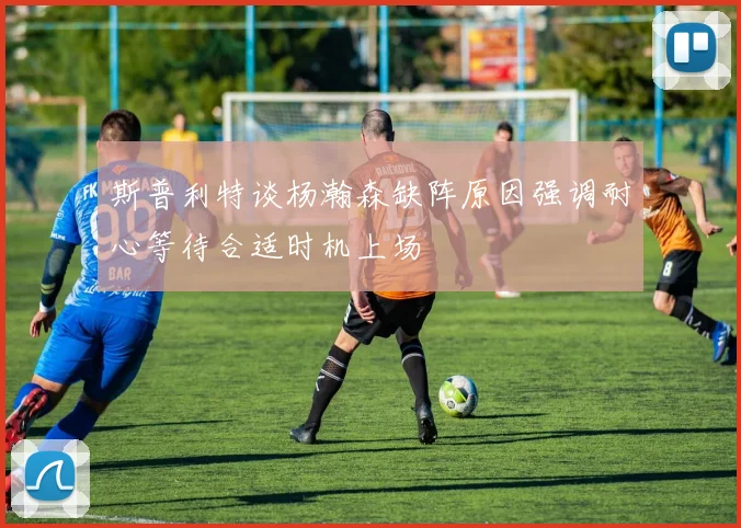 斯普利特谈杨瀚森缺阵原因强调耐心等待合适时机上场