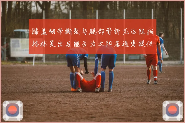 膝盖韧带撕裂与腿部骨折无法阻挡格林复出后能否为太阳落选秀提供替补支持