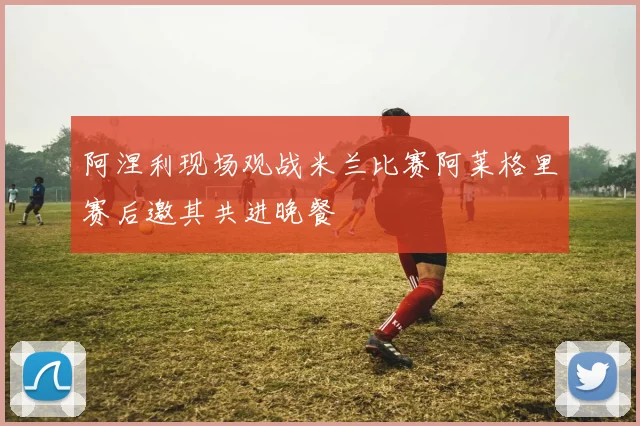 阿涅利现场观战米兰比赛阿莱格里赛后邀其共进晚餐