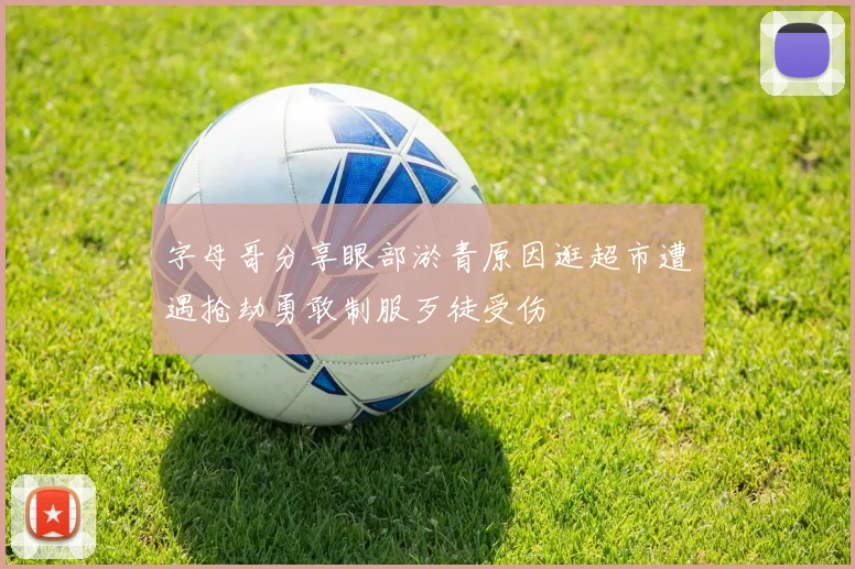 字母哥分享眼部淤青原因逛超市遭遇抢劫勇敢制服歹徒受伤