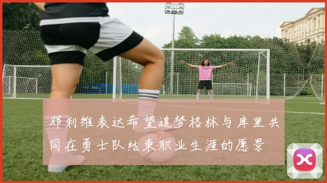 邓利维表达希望追梦格林与库里共同在勇士队结束职业生涯的愿景