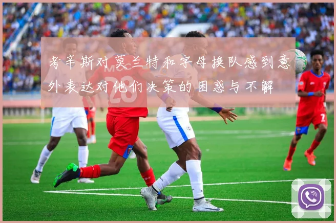 考辛斯对莫兰特和字母换队感到意外表达对他们决策的困惑与不解