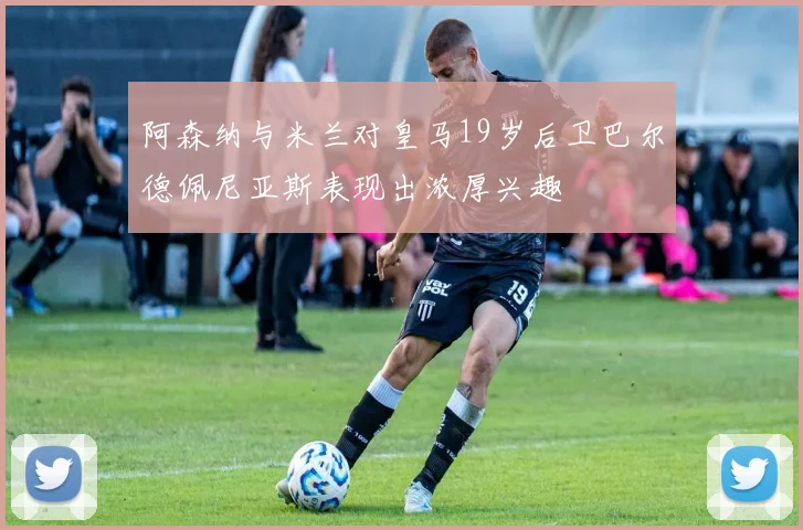 阿森纳与米兰对皇马19岁后卫巴尔德佩尼亚斯表现出浓厚兴趣