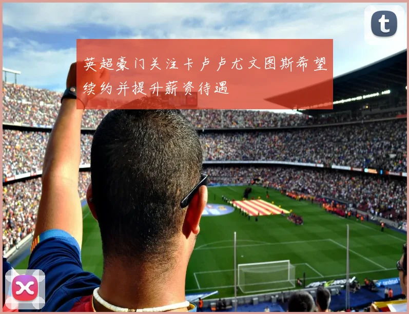 英超豪门关注卡卢卢尤文图斯希望续约并提升薪资待遇