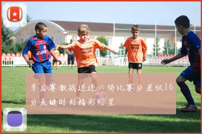 季后赛激战连连六场比赛分差仅16分关键时刻精彩纷呈