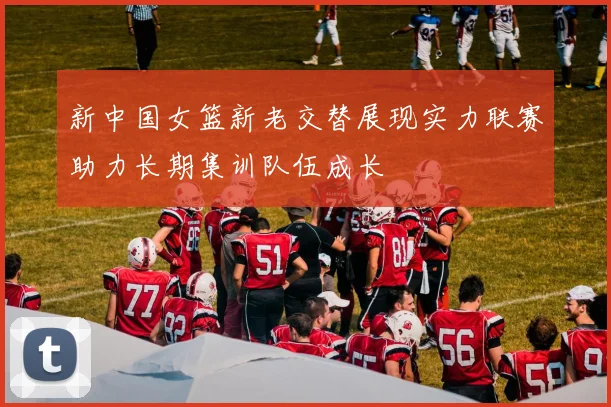 新中国女篮新老交替展现实力联赛助力长期集训队伍成长